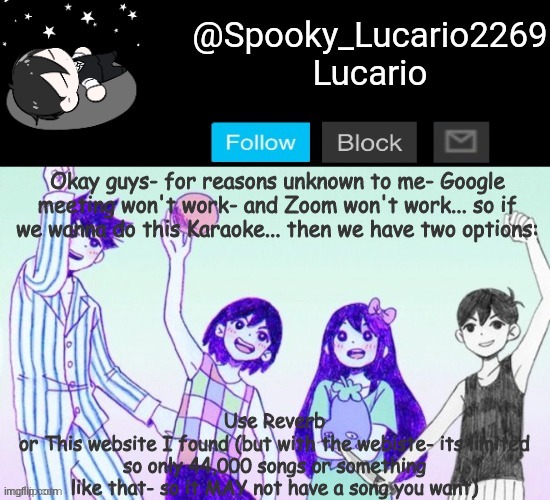 I don't wanna use Reverb- cause it may get complicated- but if we want to we can | Okay guys- for reasons unknown to me- Google meeting won't work- and Zoom won't work... so if we wanna do this Karaoke... then we have two options:; Use Reverb
or This website I found (but with the webiste- its limited so only 44,000 songs or something like that- so it MAY not have a song you want) | image tagged in omori template thank you yachi | made w/ Imgflip meme maker