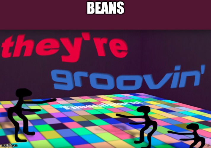 they're groovin | BEANS | image tagged in they're groovin | made w/ Imgflip meme maker