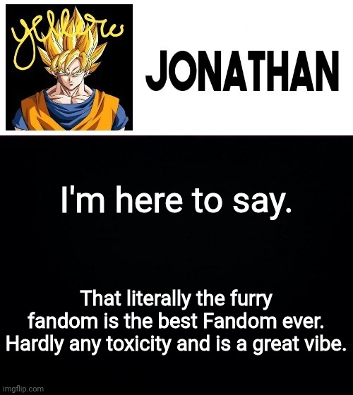 I'm here to say. That literally the furry fandom is the best Fandom ever. Hardly any toxicity and is a great vibe. | image tagged in jonathan's yellow template | made w/ Imgflip meme maker