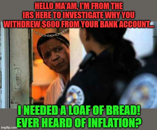 Coming soon to a neighborhood near you... | HELLO MA'AM, I'M FROM THE IRS HERE TO INVESTIGATE WHY YOU WITHDREW $600 FROM YOUR BANK ACCOUNT... I NEEDED A LOAF OF BREAD! EVER HEARD OF INFLATION? | image tagged in police officer at door,irs,inflation,biden,police state | made w/ Imgflip meme maker