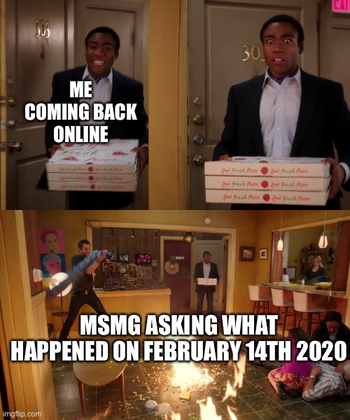 why am i surprised (mod note: WHAT TF HAPPENED I NEED ANSWERS) | ME COMING BACK ONLINE; MSMG ASKING WHAT HAPPENED ON FEBRUARY 14TH 2020 | image tagged in coming back with pizza | made w/ Imgflip meme maker