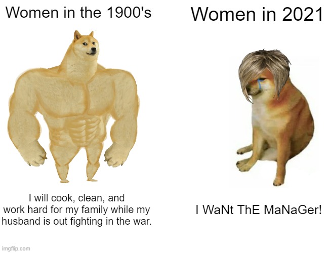 women then and now! | Women in the 1900's; Women in 2021; I will cook, clean, and
work hard for my family while my
husband is out fighting in the war. I WaNt ThE MaNaGer! | image tagged in memes,buff doge vs cheems | made w/ Imgflip meme maker