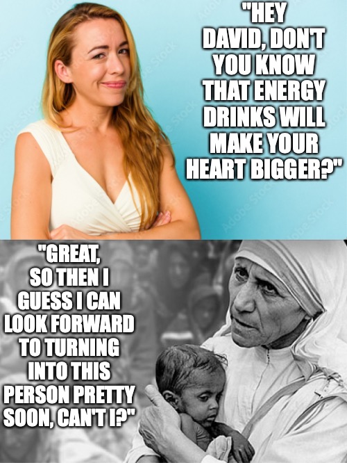 Energy drinks will make David's heart bigger and the result | "HEY DAVID, DON'T YOU KNOW THAT ENERGY DRINKS WILL MAKE YOUR HEART BIGGER?"; "GREAT, SO THEN I GUESS I CAN LOOK FORWARD TO TURNING INTO THIS PERSON PRETTY SOON, CAN'T I?" | image tagged in mother,teresa,energy,drinks,heart | made w/ Imgflip meme maker