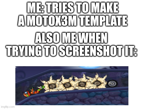 motox3m spooky month | ME: TRIES TO MAKE A MOTOX3M TEMPLATE; ALSO ME WHEN TRYING TO SCREENSHOT IT: | image tagged in blank white template | made w/ Imgflip meme maker