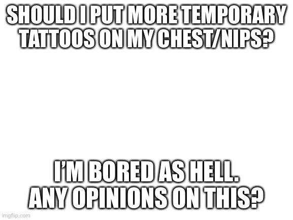 I’m debating it | SHOULD I PUT MORE TEMPORARY TATTOOS ON MY CHEST/NIPS? I’M BORED AS HELL. ANY OPINIONS ON THIS? | image tagged in blank white template,nipple tattoos | made w/ Imgflip meme maker