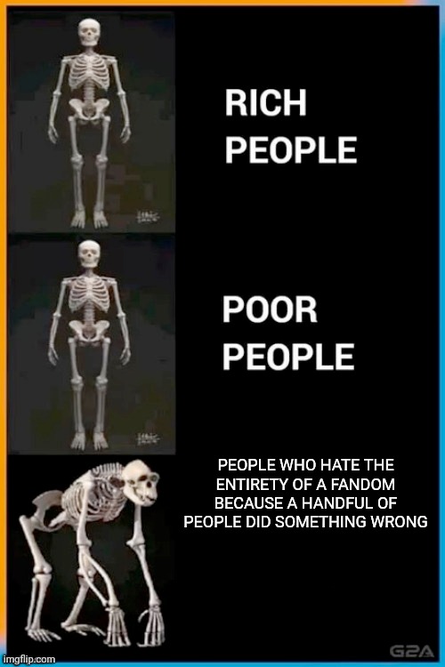 Sadly a lot of people do this to fandoms that are very wholesome aside from the bad part every fandom has | PEOPLE WHO HATE THE ENTIRETY OF A FANDOM BECAUSE A HANDFUL OF PEOPLE DID SOMETHING WRONG | image tagged in abnormal human skeleton | made w/ Imgflip meme maker