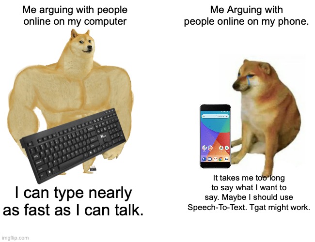 Buff Doge vs. Cheems | Me arguing with people online on my computer; Me Arguing with people online on my phone. It takes me too long to say what I want to say. Maybe I should use Speech-To-Text. Tgat might work. I can type nearly as fast as I can talk. | image tagged in memes,buff doge vs cheems,computer,smartphone,arguing,facebook | made w/ Imgflip meme maker