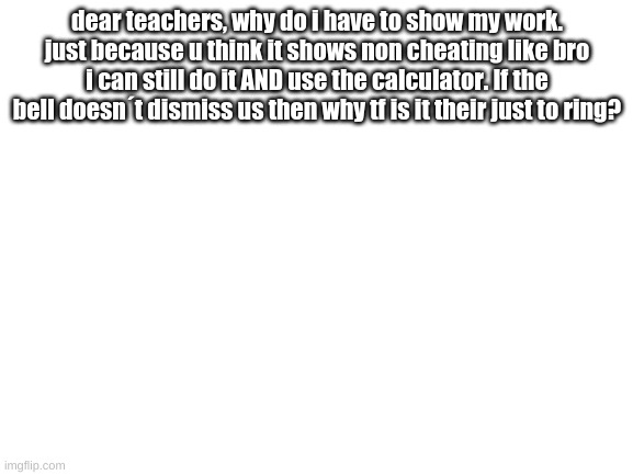 Blank White Template | dear teachers, why do i have to show my work. just because u think it shows non cheating like bro i can still do it AND use the calculator. If the bell doesn´t dismiss us then why tf is it their just to ring? | image tagged in blank white template | made w/ Imgflip meme maker
