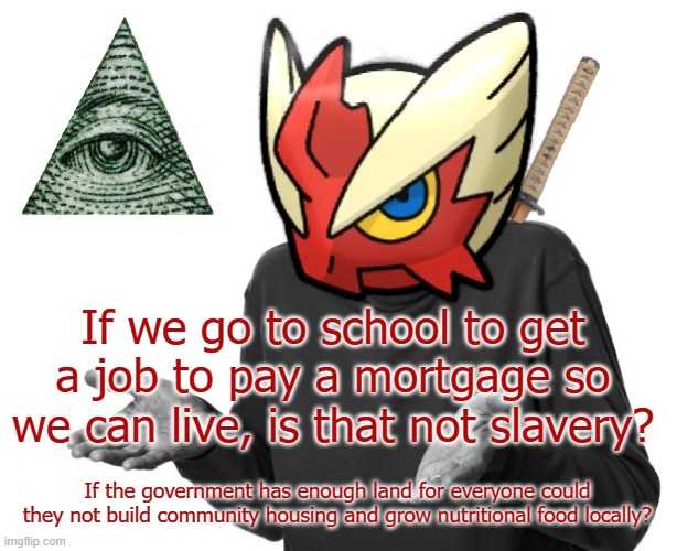 Slavery with no physical shackles | If we go to school to get a job to pay a mortgage so we can live, is that not slavery? If the government has enough land for everyone could they not build community housing and grow nutritional food locally? | image tagged in i guess i'll blaze the blaziken,ah yes enslaved,it's free real estate,land before time,nutrition,creationism | made w/ Imgflip meme maker