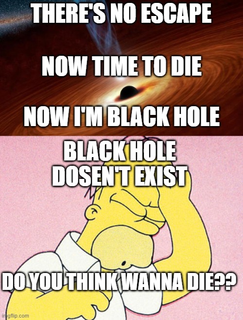 at black hole death #fyp #death #blackholes no one is here | THERE'S NO ESCAPE; NOW TIME TO DIE; NOW I'M BLACK HOLE; BLACK HOLE DOSEN'T EXIST; DO YOU THINK WANNA DIE?? | image tagged in black holes,homer simpson d'oh | made w/ Imgflip meme maker