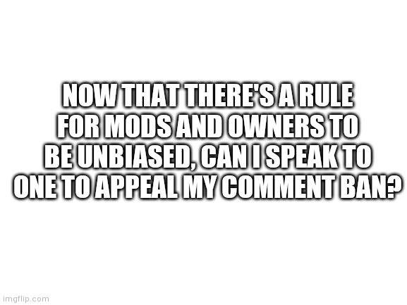 Blank White Template | NOW THAT THERE'S A RULE FOR MODS AND OWNERS TO BE UNBIASED, CAN I SPEAK TO ONE TO APPEAL MY COMMENT BAN? | image tagged in blank white template | made w/ Imgflip meme maker