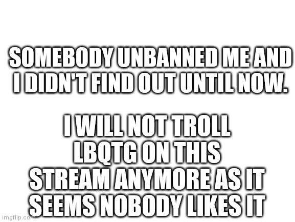 Blank White Template | SOMEBODY UNBANNED ME AND I DIDN'T FIND OUT UNTIL NOW. I WILL NOT TROLL LBQTG ON THIS STREAM ANYMORE AS IT SEEMS NOBODY LIKES IT | image tagged in blank white template | made w/ Imgflip meme maker