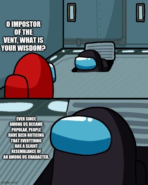 yep | O IMPOSTOR OF THE VENT, WHAT IS YOUR WISDOM? EVER SINCE AMONG US BECAME POPULAR, PEOPLE HAVE BEEN NOTICING THAT EVERYTHING HAS A SLIGHT RESEMBLANCE OF AN AMONG US CHARACTER. | image tagged in impostor of the vent | made w/ Imgflip meme maker