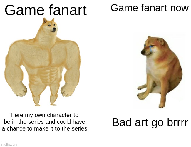 I got traumatized when someone showed me it. I prefer fan ideas more | Game fanart; Game fanart now; Here my own character to be in the series and could have a chance to make it to the series; Bad art go brrrr | image tagged in memes,buff doge vs cheems | made w/ Imgflip meme maker