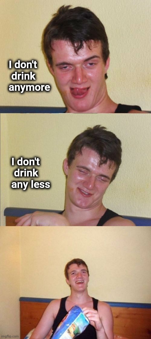 10 guy bad pun | I don't
  drink
 anymore I don't
   drink
  any less | image tagged in 10 guy bad pun | made w/ Imgflip meme maker