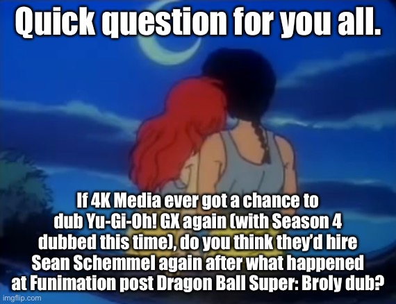 I don’t think they would, but it’s just me. | Quick question for you all. If 4K Media ever got a chance to dub Yu-Gi-Oh! GX again (with Season 4 dubbed this time), do you think they’d hire Sean Schemmel again after what happened at Funimation post Dragon Ball Super: Broly dub? | image tagged in ranma and ying ranma look at the crescent moon,memes,yugioh,anime dubs,sean schemmel,dragon ball | made w/ Imgflip meme maker