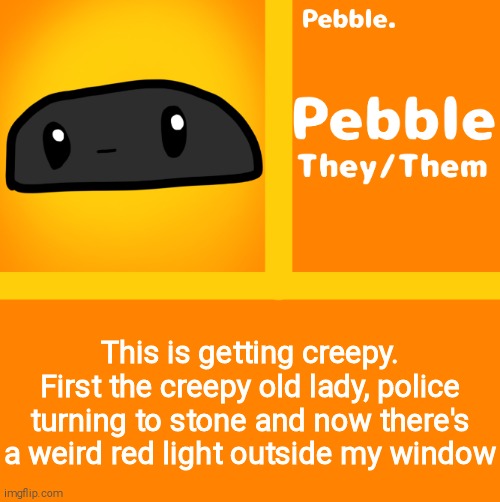 Pebble | This is getting creepy. First the creepy old lady, police turning to stone and now there's a weird red light outside my window | image tagged in pebble | made w/ Imgflip meme maker