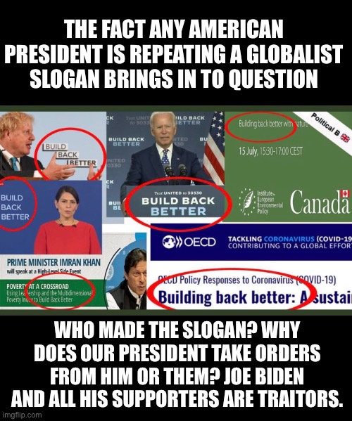Proof, the US President no longer reports to the American People but to Global Masters | THE FACT ANY AMERICAN PRESIDENT IS REPEATING A GLOBALIST SLOGAN BRINGS IN TO QUESTION; WHO MADE THE SLOGAN? WHY DOES OUR PRESIDENT TAKE ORDERS FROM HIM OR THEM? JOE BIDEN AND ALL HIS SUPPORTERS ARE TRAITORS. | image tagged in build back dumber,globalists,communist socialist,traitor joe,puppet for president | made w/ Imgflip meme maker