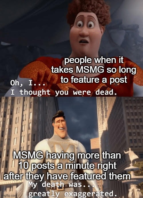 it's not doing it now, but... why not? | people when it takes MSMG so long to feature a post; MSMG having more than 10 posts a minute right after they have featured them | image tagged in my death was greatly exaggerated | made w/ Imgflip meme maker