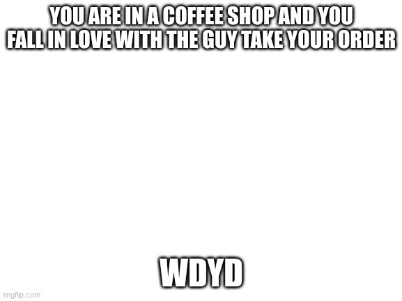Blank White Template | YOU ARE IN A COFFEE SHOP AND YOU FALL IN LOVE WITH THE GUY TAKE YOUR ORDER; WDYD | image tagged in blank white template | made w/ Imgflip meme maker