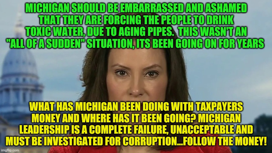Democrat Michigan Governor Gretchen Whitmer | MICHIGAN SHOULD BE EMBARRASSED AND ASHAMED THAT THEY ARE FORCING THE PEOPLE TO DRINK TOXIC WATER, DUE TO AGING PIPES.  THIS WASN'T AN "ALL OF A SUDDEN" SITUATION, ITS BEEN GOING ON FOR YEARS; WHAT HAS MICHIGAN BEEN DOING WITH TAXPAYERS MONEY AND WHERE HAS IT BEEN GOING? MICHIGAN LEADERSHIP IS A COMPLETE FAILURE, UNACCEPTABLE AND MUST BE INVESTIGATED FOR CORRUPTION...FOLLOW THE MONEY! | image tagged in democrat michigan governor gretchen whitmer | made w/ Imgflip meme maker