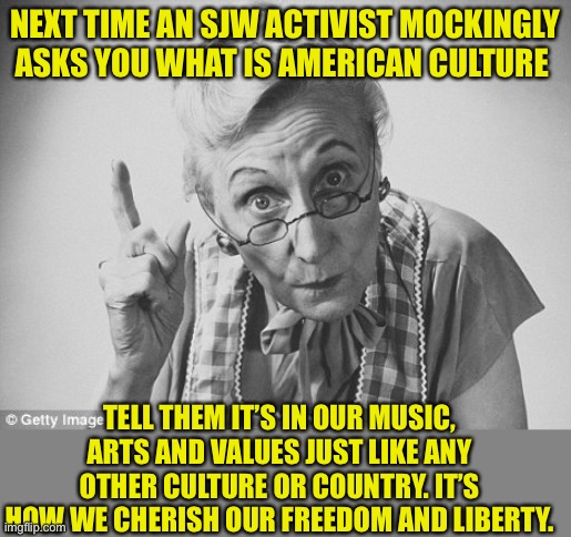 American Culture is Rich and diverse | NEXT TIME AN SJW ACTIVIST MOCKINGLY ASKS YOU WHAT IS AMERICAN CULTURE; TELL THEM IT’S IN OUR MUSIC, ARTS AND VALUES JUST LIKE ANY OTHER CULTURE OR COUNTRY. IT’S HOW WE CHERISH OUR FREEDOM AND LIBERTY. | image tagged in scolding,leftist mockery,stfu,cultural assault,american traditions | made w/ Imgflip meme maker