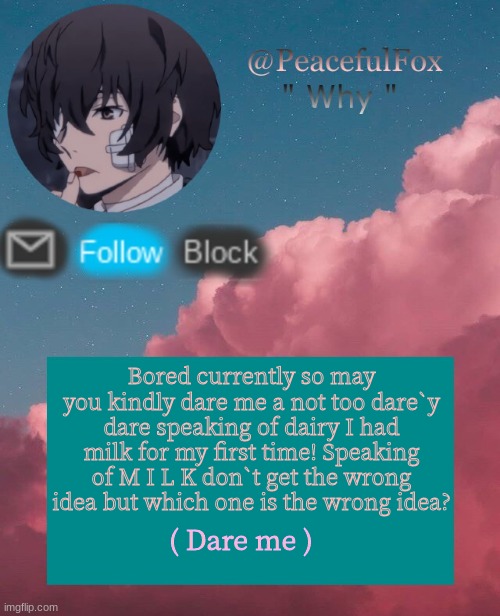 M I L K | Bored currently so may you kindly dare me a not too dare`y dare speaking of dairy I had milk for my first time! Speaking of M I L K don`t get the wrong idea but which one is the wrong idea? ( Dare me ) | image tagged in dazia templatee | made w/ Imgflip meme maker