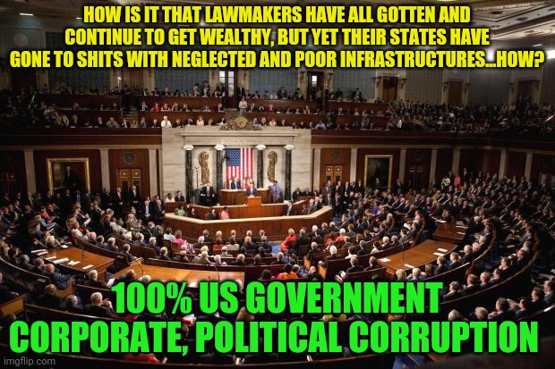 Congress | HOW IS IT THAT LAWMAKERS HAVE ALL GOTTEN AND CONTINUE TO GET WEALTHY, BUT YET THEIR STATES HAVE GONE TO SHITS WITH NEGLECTED AND POOR INFRASTRUCTURES...HOW? 100% US GOVERNMENT CORPORATE, POLITICAL CORRUPTION | image tagged in congress | made w/ Imgflip meme maker
