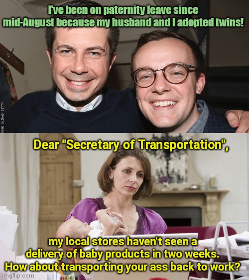 Senator Tom Cotton nailed it when he said, "Pete Buttigieg couldn't organize a one car funeral." | I've been on paternity leave since mid-August because my husband and I adopted twins! Dear "Secretary of Transportation", my local stores haven't seen a delivery of baby products in two weeks. How about transporting your ass back to work? | image tagged in transportation secretary pete buttigieg and husband chasten,pete buttigeig,paternity leave,laziness,tom cotton is right | made w/ Imgflip meme maker