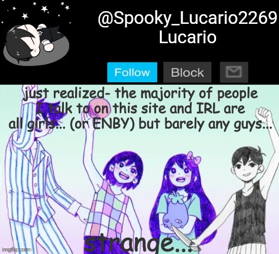 Like really- the only guys I talk to on this site is Carlos and um... *struggles to remember* but even still I rarely talk with  | just realized- the majority of people I talk to on this site and IRL are all girls... (or ENBY) but barely any guys... strange... | image tagged in omori template thank you yachi | made w/ Imgflip meme maker