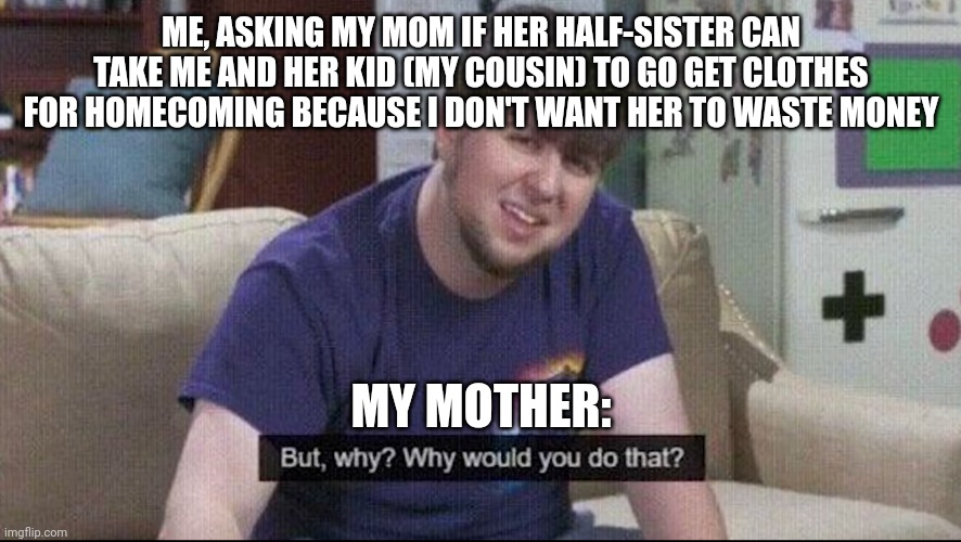 why not, mom? | ME, ASKING MY MOM IF HER HALF-SISTER CAN TAKE ME AND HER KID (MY COUSIN) TO GO GET CLOTHES FOR HOMECOMING BECAUSE I DON'T WANT HER TO WASTE MONEY; MY MOTHER: | image tagged in but why why would you do that | made w/ Imgflip meme maker