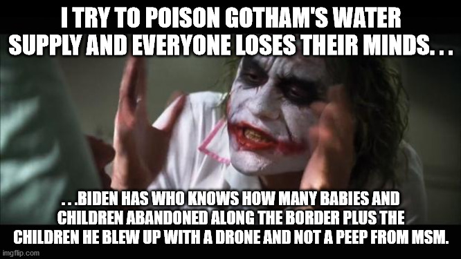 And everybody loses their minds | I TRY TO POISON GOTHAM'S WATER SUPPLY AND EVERYONE LOSES THEIR MINDS. . . . . .BIDEN HAS WHO KNOWS HOW MANY BABIES AND CHILDREN ABANDONED ALONG THE BORDER PLUS THE CHILDREN HE BLEW UP WITH A DRONE AND NOT A PEEP FROM MSM. | image tagged in memes,and everybody loses their minds | made w/ Imgflip meme maker