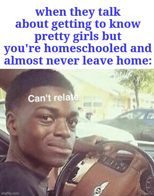 oof | when they talk about getting to know pretty girls but you're homeschooled and almost never leave home: | image tagged in can't relate | made w/ Imgflip meme maker
