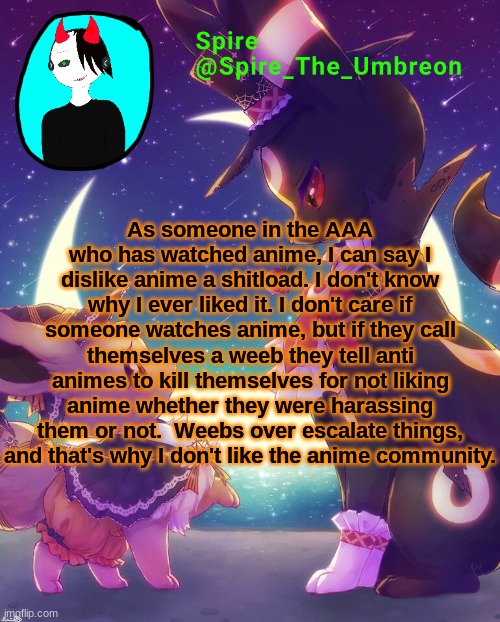 Spire Halloween announcement template | As someone in the AAA who has watched anime, I can say I dislike anime a shitload. I don't know why I ever liked it. I don't care if someone watches anime, but if they call themselves a weeb they tell anti animes to kill themselves for not liking anime whether they were harassing them or not.  Weebs over escalate things, and that's why I don't like the anime community. | image tagged in spire halloween announcement template | made w/ Imgflip meme maker
