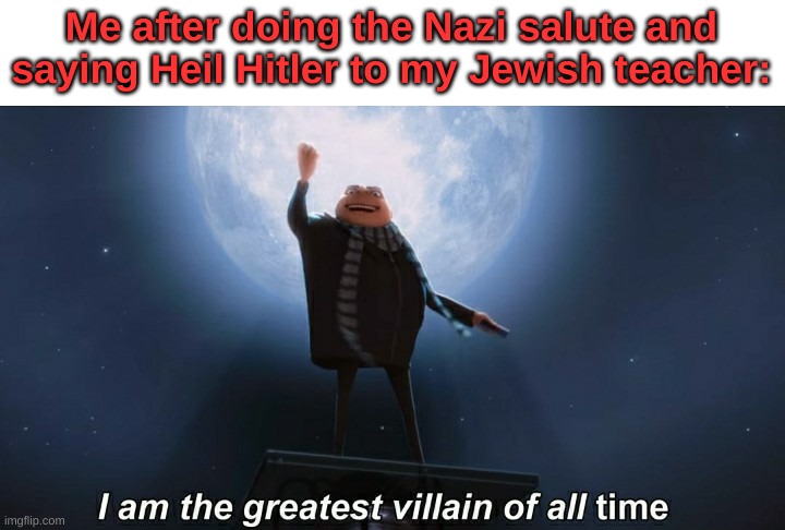 i am the greatest villain of all time | Me after doing the Nazi salute and saying Heil Hitler to my Jewish teacher: | image tagged in i am the greatest villain of all time | made w/ Imgflip meme maker