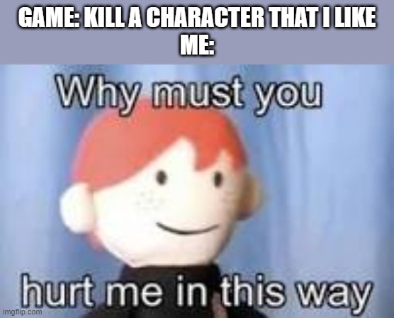 Game depression | GAME: KILL A CHARACTER THAT I LIKE
ME: | image tagged in why must you hurt me in this way | made w/ Imgflip meme maker