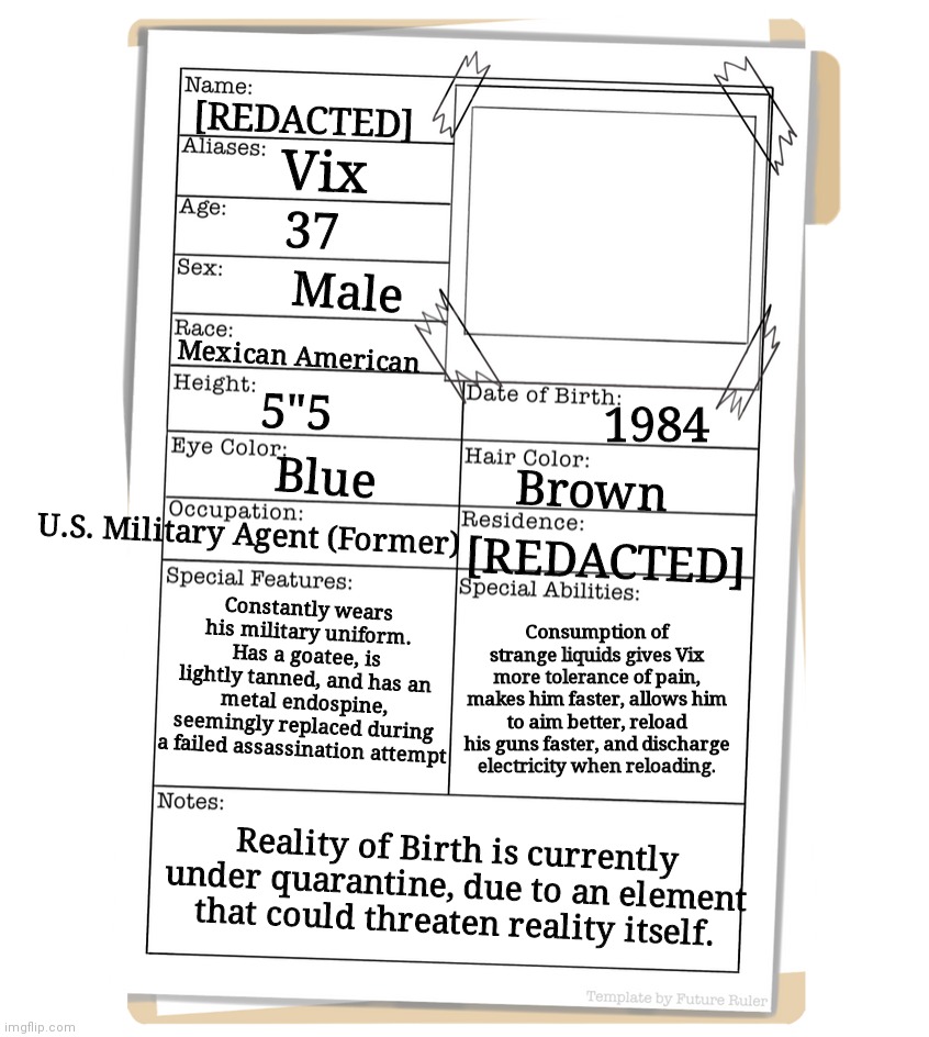 Sorry there's no image of him, I would draw him, but I suck. | Vix; [REDACTED]; 37; Male; Mexican American; 5"5; 1984; Blue; Brown; U.S. Military Agent (Former); [REDACTED]; Constantly wears his military uniform. Has a goatee, is lightly tanned, and has an metal endospine, seemingly replaced during a failed assassination attempt; Consumption of strange liquids gives Vix more tolerance of pain, makes him faster, allows him to aim better, reload his guns faster, and discharge electricity when reloading. Reality of Birth is currently under quarantine, due to an element that could threaten reality itself. | made w/ Imgflip meme maker