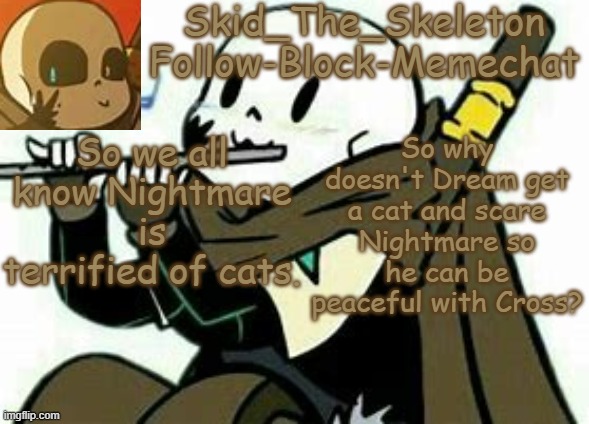 . | So we all know Nightmare is terrified of cats. So why doesn't Dream get a cat and scare Nightmare so he can be peaceful with Cross? | image tagged in skid's ink temp | made w/ Imgflip meme maker