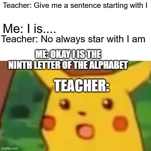 Meme | Teacher: Give me a sentence starting with I; Me: I is.... Teacher: No always star with I am; ME: OKAY I IS THE NINTH LETTER OF THE ALPHABET; TEACHER: | image tagged in memes,surprised pikachu | made w/ Imgflip meme maker