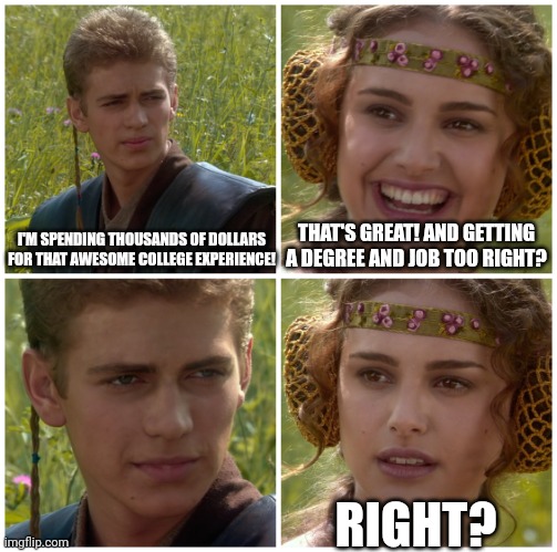 I’m going to change the world. For the better right? Star Wars. | I'M SPENDING THOUSANDS OF DOLLARS FOR THAT AWESOME COLLEGE EXPERIENCE! THAT'S GREAT! AND GETTING A DEGREE AND JOB TOO RIGHT? RIGHT? | image tagged in i m going to change the world for the better right star wars | made w/ Imgflip meme maker