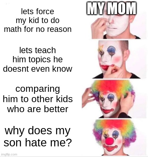 like bruh | MY MOM; lets force my kid to do math for no reason; lets teach him topics he doesnt even know; comparing him to other kids who are better; why does my son hate me? | image tagged in memes,clown applying makeup | made w/ Imgflip meme maker