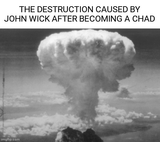 the chad | THE DESTRUCTION CAUSED BY JOHN WICK AFTER BECOMING A CHAD | image tagged in atomic bomb,john chadwick,john wick,chad,wwii,manhattan project | made w/ Imgflip meme maker