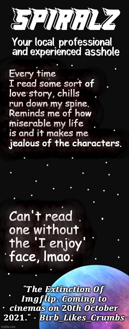 Every time I read some sort of love story, chills run down my spine. Reminds me of how miserable my life is and it makes me jealous of the characters. Can't read one without the 'I enjoy' face, lmao. | image tagged in spiralz planet template | made w/ Imgflip meme maker