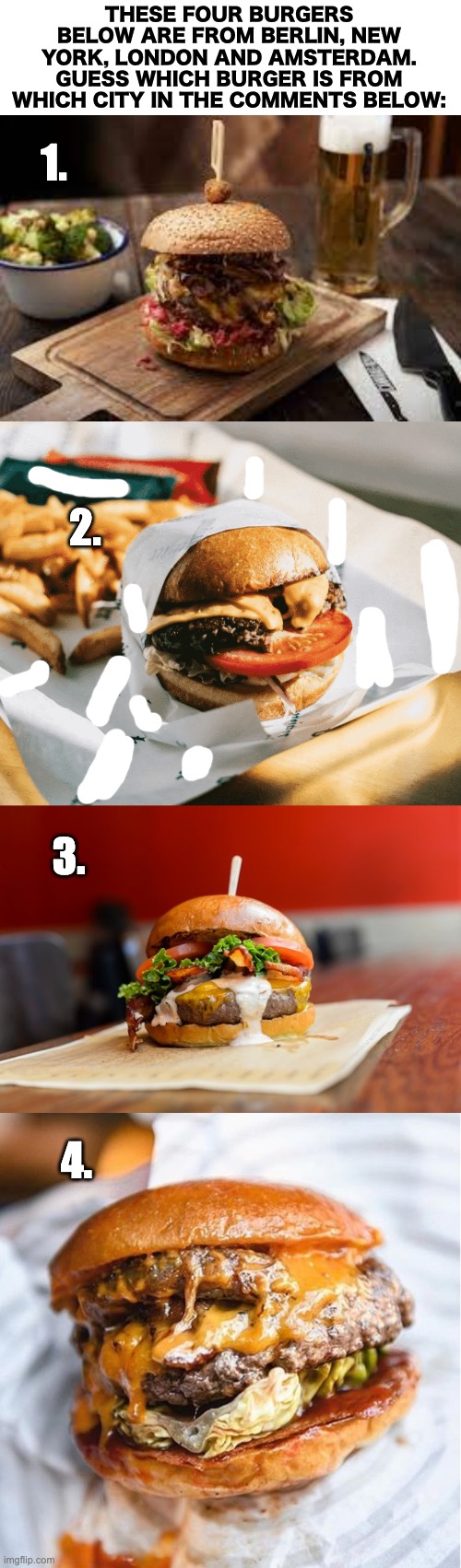 Sorry the second one is full of white marks, it had the restaurant name on it :/ | THESE FOUR BURGERS BELOW ARE FROM BERLIN, NEW YORK, LONDON AND AMSTERDAM. GUESS WHICH BURGER IS FROM WHICH CITY IN THE COMMENTS BELOW:; 1. 2. 3. 4. | image tagged in blank white template,memes,unfunny | made w/ Imgflip meme maker