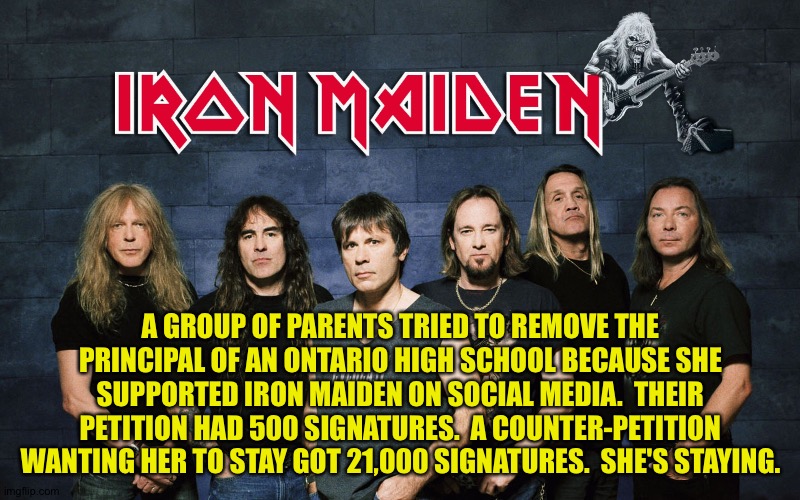The people have spoken | A GROUP OF PARENTS TRIED TO REMOVE THE PRINCIPAL OF AN ONTARIO HIGH SCHOOL BECAUSE SHE SUPPORTED IRON MAIDEN ON SOCIAL MEDIA.  THEIR PETITION HAD 500 SIGNATURES.  A COUNTER-PETITION WANTING HER TO STAY GOT 21,000 SIGNATURES.  SHE'S STAYING. | image tagged in iron maiden | made w/ Imgflip meme maker