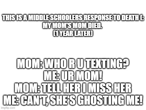 Bruh, This is kinda messed up |  THIS IS A MIDDLE SCHOOLERS RESPONSE TO DEATH (:
MY MOM'S MOM DIED. 
(1 YEAR LATER); MOM: WHO R U TEXTING?
ME: UR MOM!
MOM: TELL HER I MISS HER
ME: CAN'T, SHE'S GHOSTING ME! | image tagged in funny | made w/ Imgflip meme maker