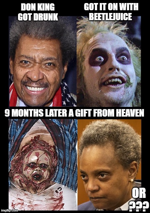 Inspired by Pete Buttigieg, now on Maternity Leave | GOT IT ON WITH
BEETLEJUICE; DON KING GOT DRUNK; 9 MONTHS LATER A GIFT FROM HEAVEN; OR ??? | image tagged in vince vance,don king,beetlejuice,lori lightfoot,evil,memes | made w/ Imgflip meme maker