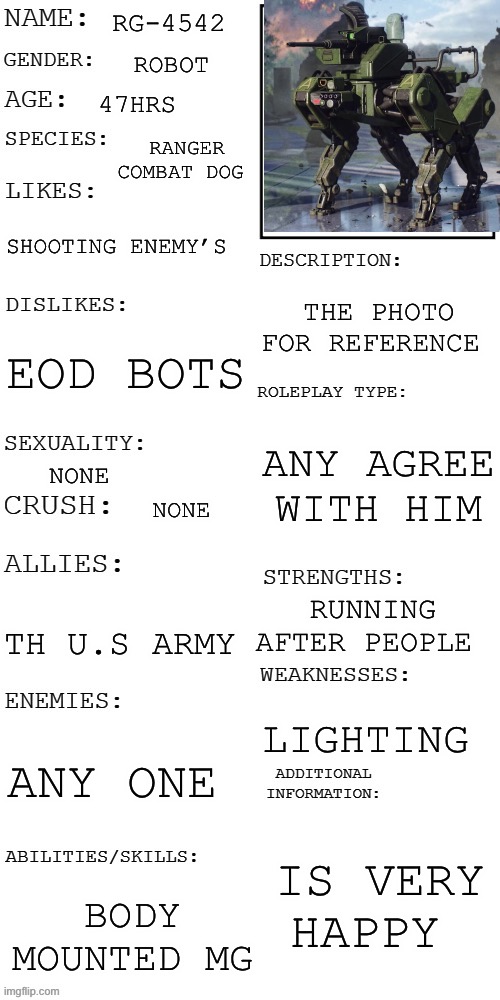 Ee | RG-4542; ROBOT; 47HRS; RANGER COMBAT DOG; SHOOTING ENEMY’S; THE PHOTO FOR REFERENCE; EOD BOTS; ANY AGREE WITH HIM; NONE; NONE; RUNNING AFTER PEOPLE; TH U.S ARMY; LIGHTING; ANY ONE; IS VERY HAPPY; BODY MOUNTED MG | image tagged in updated roleplay oc showcase | made w/ Imgflip meme maker
