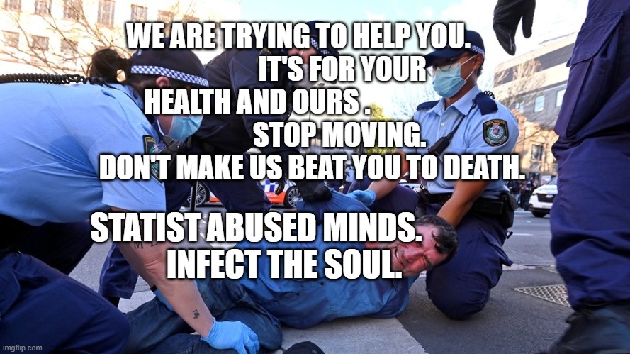 Australian Prison Colony Police State | WE ARE TRYING TO HELP YOU.                 IT'S FOR YOUR HEALTH AND OURS .                                 STOP MOVING.         DON'T MAKE US BEAT YOU TO DEATH. STATIST ABUSED MINDS.           INFECT THE SOUL. | image tagged in australian prison colony police state | made w/ Imgflip meme maker