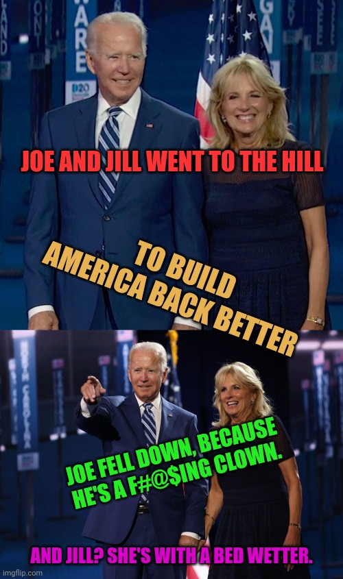 Nursery Rhymes with Emporer_Czar_Elect_JR | JOE AND JILL WENT TO THE HILL; TO BUILD AMERICA BACK BETTER; JOE FELL DOWN, BECAUSE HE'S A F#@$ING CLOWN. AND JILL? SHE'S WITH A BED WETTER. | image tagged in joe biden,nursery rhymes | made w/ Imgflip meme maker